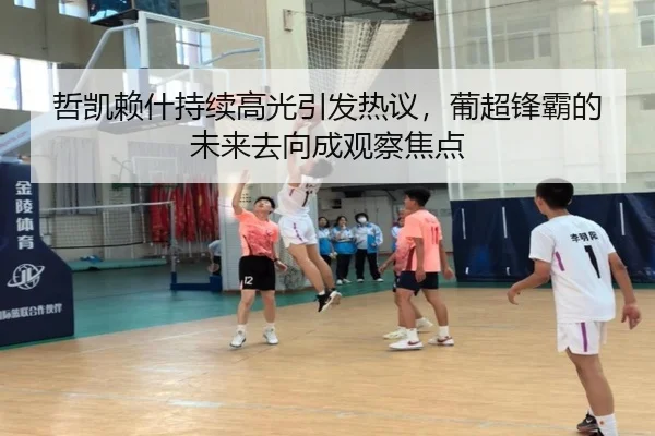 哲凯赖什持续高光引发热议，葡超锋霸的未来去向成观察焦点